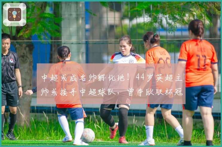 中超或成名帅孵化地！44岁英超主帅或接手中超球队，曾夺欧联杯冠军