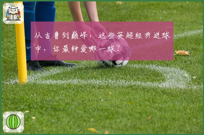 从吉鲁到巅峰，这些英超经典进球中，你最钟爱哪一球？