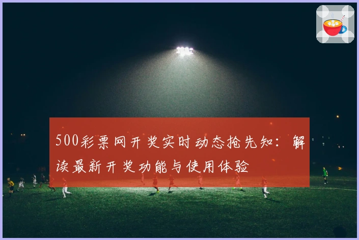 500彩票网开奖实时动态抢先知：解读最新开奖功能与使用体验