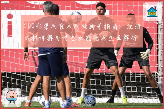 500彩票网官方网站新手指南:注册流程详解与特色功能亮点全面解析