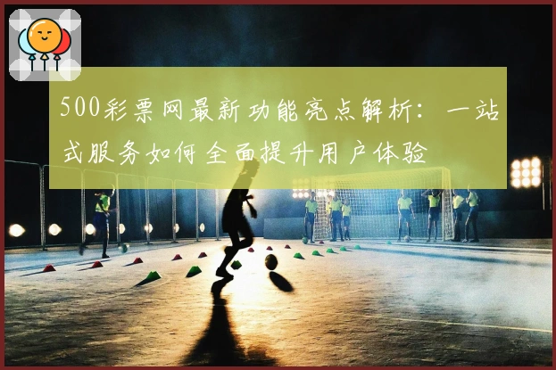 500彩票网最新功能亮点解析：一站式服务如何全面提升用户体验