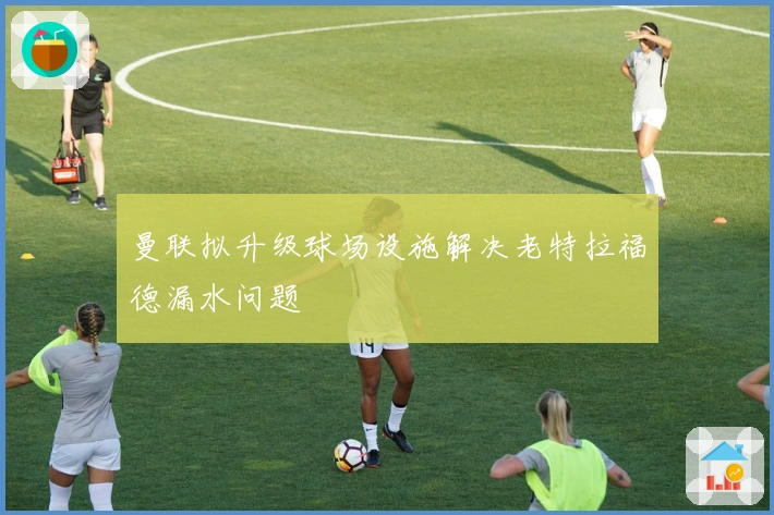 曼联拟升级球场设施解决老特拉福德漏水问题