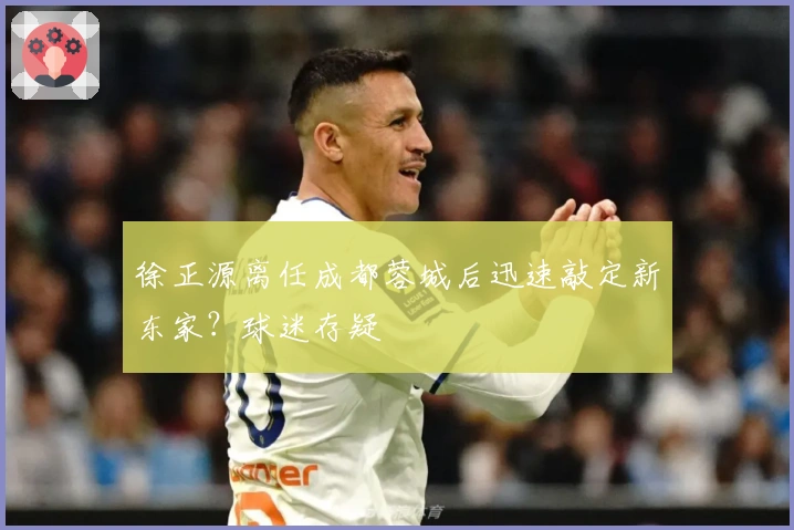 徐正源离任成都蓉城后迅速敲定新东家？球迷存疑