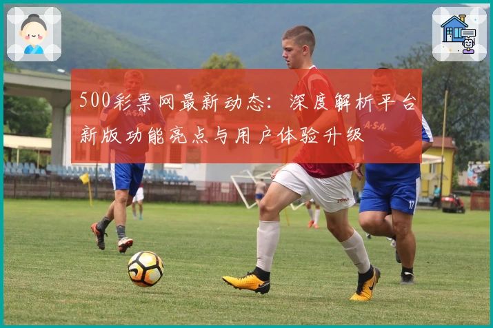 500彩票网最新动态：深度解析平台新版功能亮点与用户体验升级