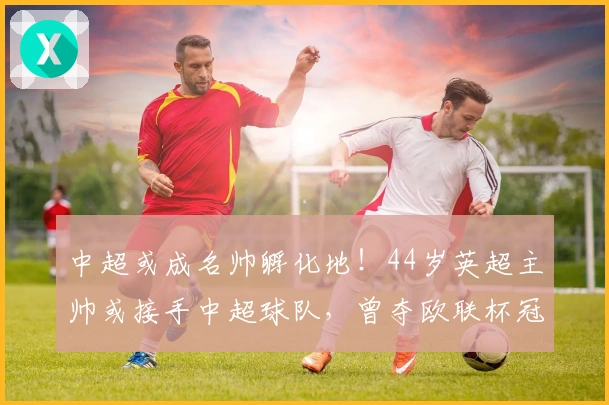 中超或成名帅孵化地！44岁英超主帅或接手中超球队，曾夺欧联杯冠军