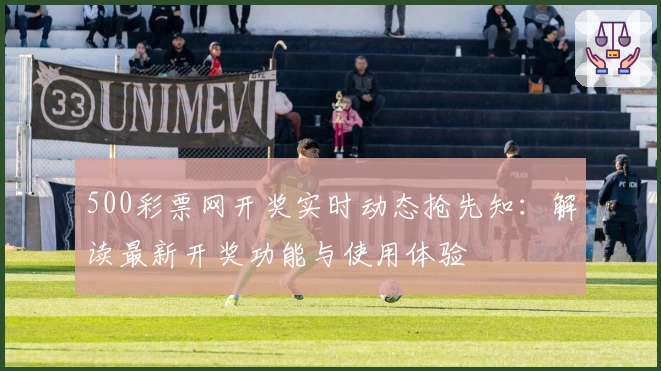 500彩票网开奖实时动态抢先知:解读最新开奖功能与使用体验