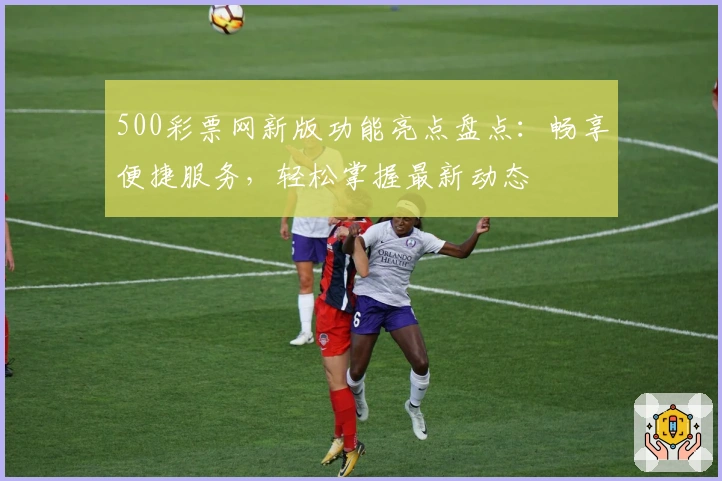 500彩票网新版功能亮点盘点：畅享便捷服务，轻松掌握最新动态