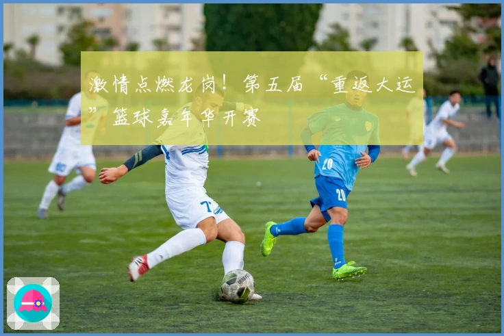 激情点燃龙岗！第五届“重返大运”篮球嘉年华开赛